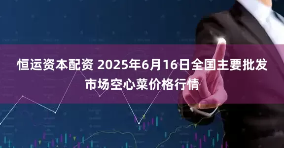 恒运资本配资 2025年6月16日全国主要批发市场空心菜价格行情