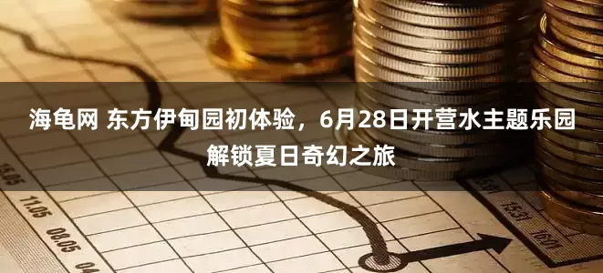 海龟网 东方伊甸园初体验，6月28日开营水主题乐园解锁夏日奇幻之旅