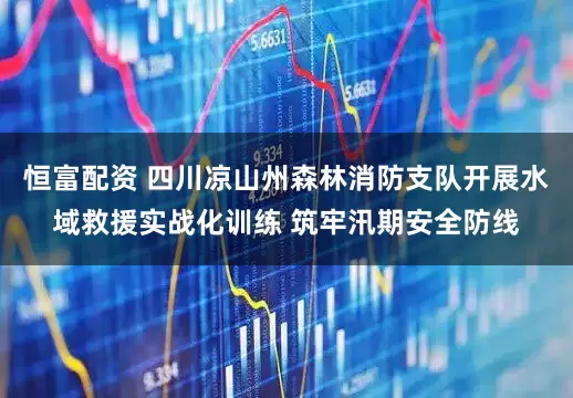 恒富配资 四川凉山州森林消防支队开展水域救援实战化训练 筑牢汛期安全防线