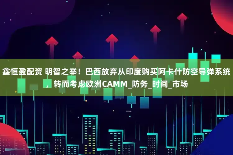 鑫恒盈配资 明智之举！巴西放弃从印度购买阿卡什防空导弹系统，转而考虑欧洲CAMM_防务_时间_市场