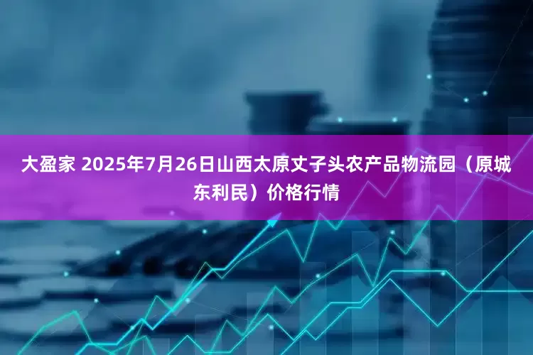 大盈家 2025年7月26日山西太原丈子头农产品物流园（原城东利民）价格行情
