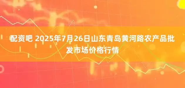 配资吧 2025年7月26日山东青岛黄河路农产品批发市场价格行情