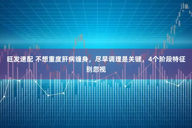 旺发速配 不想重度肝病缠身，尽早调理是关键，4个阶段特征别忽视
