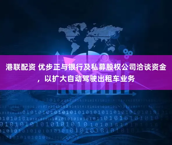港联配资 优步正与银行及私募股权公司洽谈资金，以扩大自动驾驶出租车业务