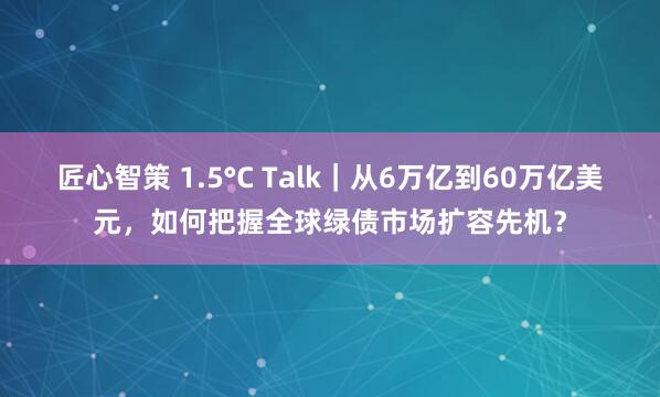 匠心智策 1.5°C Talk｜从6万亿到60万亿美元，如何把握全球绿债市场扩容先机？